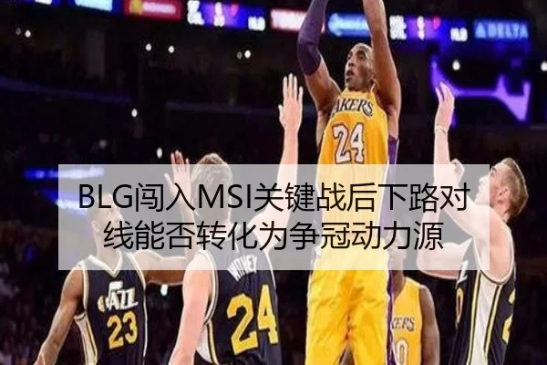 BLG闯入MSI关键战后下路对线能否转化为争冠动力源